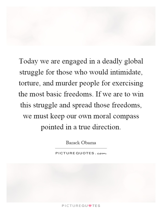Today we are engaged in a deadly global struggle for those who would intimidate, torture, and murder people for exercising the most basic freedoms. If we are to win this struggle and spread those freedoms, we must keep our own moral compass pointed in a true direction Picture Quote #1