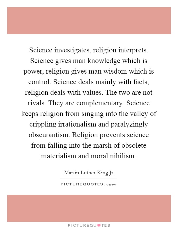 Science investigates, religion interprets. Science gives man knowledge which is power, religion gives man wisdom which is control. Science deals mainly with facts, religion deals with values. The two are not rivals. They are complementary. Science keeps religion from singing into the valley of crippling irrationalism and paralyzingly obscurantism. Religion prevents science from falling into the marsh of obsolete materialism and moral nihilism Picture Quote #1