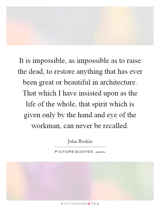 It is impossible, as impossible as to raise the dead, to restore anything that has ever been great or beautiful in architecture. That which I have insisted upon as the life of the whole, that spirit which is given only by the hand and eye of the workman, can never be recalled Picture Quote #1
