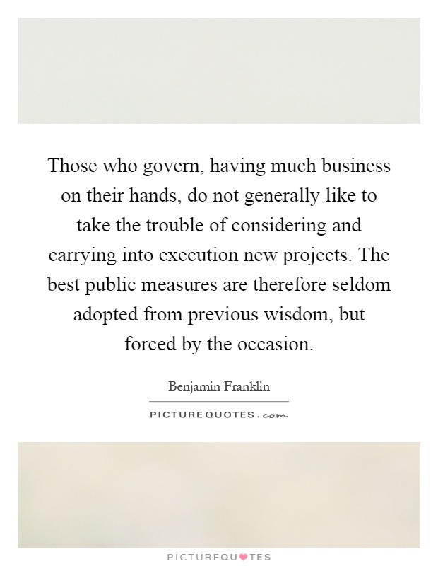 Those who govern, having much business on their hands, do not generally like to take the trouble of considering and carrying into execution new projects. The best public measures are therefore seldom adopted from previous wisdom, but forced by the occasion Picture Quote #1