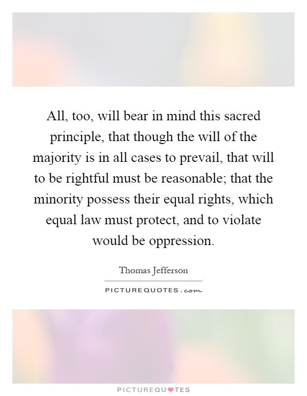 All, too, will bear in mind this sacred principle, that though the will of the majority is in all cases to prevail, that will to be rightful must be reasonable; that the minority possess their equal rights, which equal law must protect, and to violate would be oppression Picture Quote #1