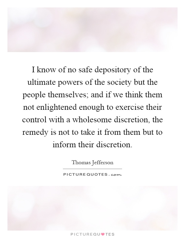 I know of no safe depository of the ultimate powers of the society but the people themselves; and if we think them not enlightened enough to exercise their control with a wholesome discretion, the remedy is not to take it from them but to inform their discretion Picture Quote #1