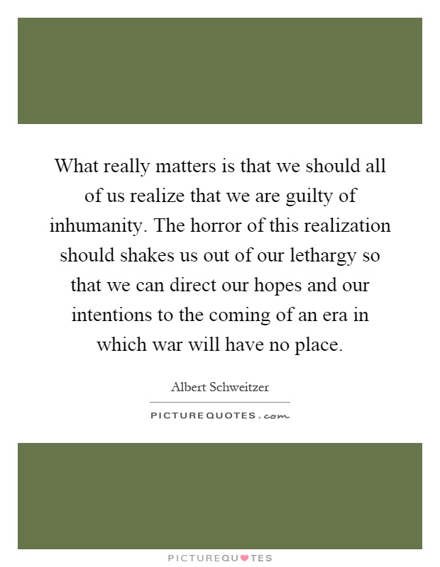 What really matters is that we should all of us realize that we are guilty of inhumanity. The horror of this realization should shakes us out of our lethargy so that we can direct our hopes and our intentions to the coming of an era in which war will have no place Picture Quote #1