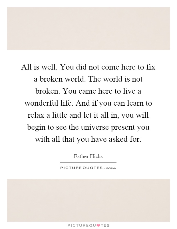 All is well. You did not come here to fix a broken world. The world is not broken. You came here to live a wonderful life. And if you can learn to relax a little and let it all in, you will begin to see the universe present you with all that you have asked for Picture Quote #1