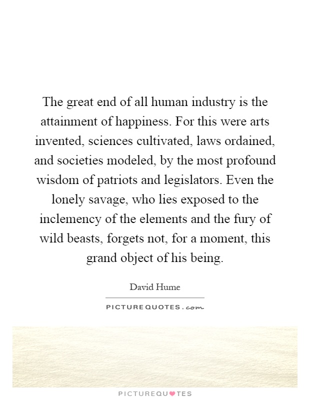 The great end of all human industry is the attainment of happiness. For this were arts invented, sciences cultivated, laws ordained, and societies modeled, by the most profound wisdom of patriots and legislators. Even the lonely savage, who lies exposed to the inclemency of the elements and the fury of wild beasts, forgets not, for a moment, this grand object of his being Picture Quote #1