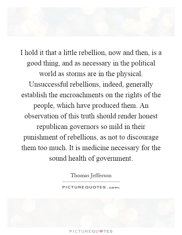 I hold it that a little rebellion, now and then, is a good thing, and as necessary in the political world as storms are in the physical. Unsuccessful rebellions, indeed, generally establish the encroachments on the rights of the people, which have produced them. An observation of this truth should render honest republican governors so mild in their punishment of rebellions, as not to discourage them too much. It is medicine necessary for the sound health of government Picture Quote #1
