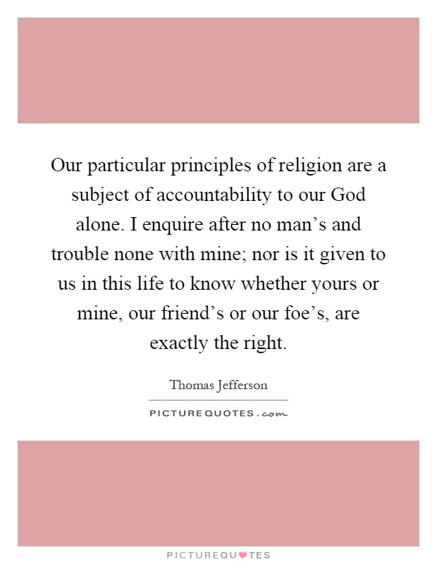 Our particular principles of religion are a subject of accountability to our God alone. I enquire after no man’s and trouble none with mine; nor is it given to us in this life to know whether yours or mine, our friend’s or our foe’s, are exactly the right Picture Quote #1