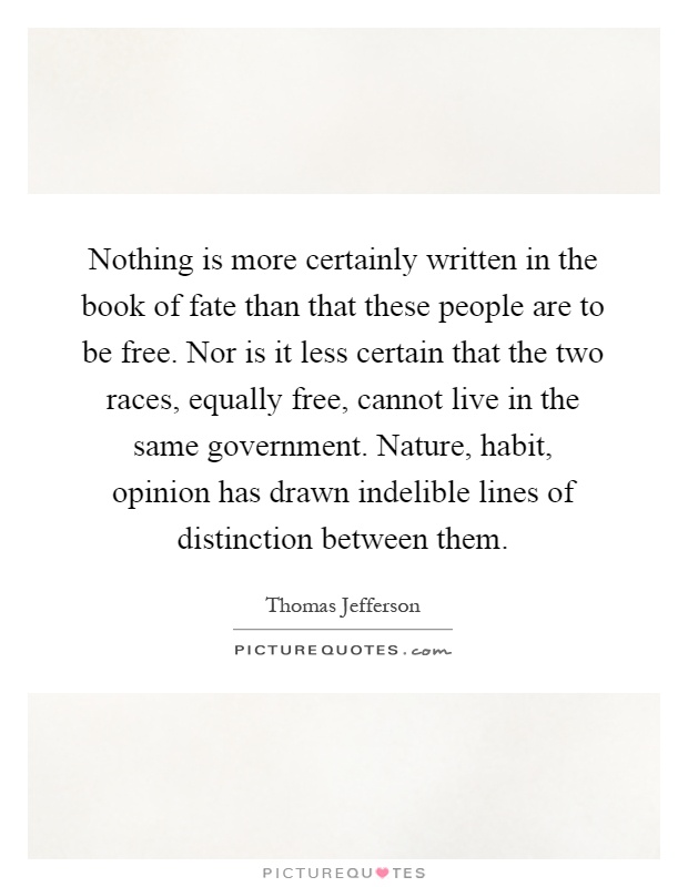 Nothing is more certainly written in the book of fate than that these people are to be free. Nor is it less certain that the two races, equally free, cannot live in the same government. Nature, habit, opinion has drawn indelible lines of distinction between them Picture Quote #1