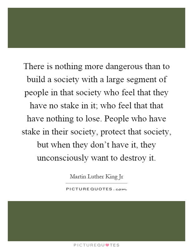 There is nothing more dangerous than to build a society with a large segment of people in that society who feel that they have no stake in it; who feel that that have nothing to lose. People who have stake in their society, protect that society, but when they don’t have it, they unconsciously want to destroy it Picture Quote #1