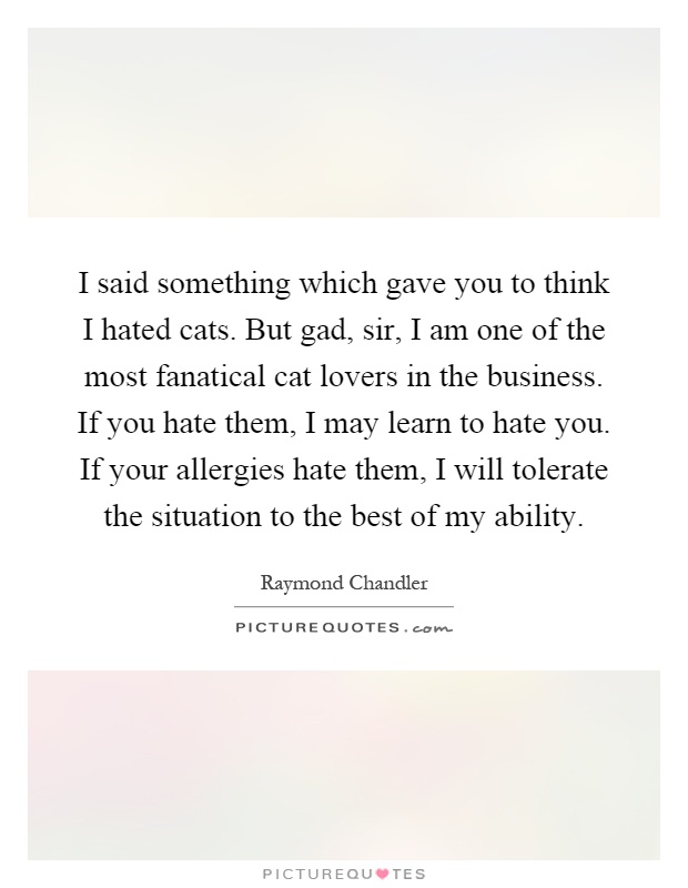 I said something which gave you to think I hated cats. But gad, sir, I am one of the most fanatical cat lovers in the business. If you hate them, I may learn to hate you. If your allergies hate them, I will tolerate the situation to the best of my ability Picture Quote #1