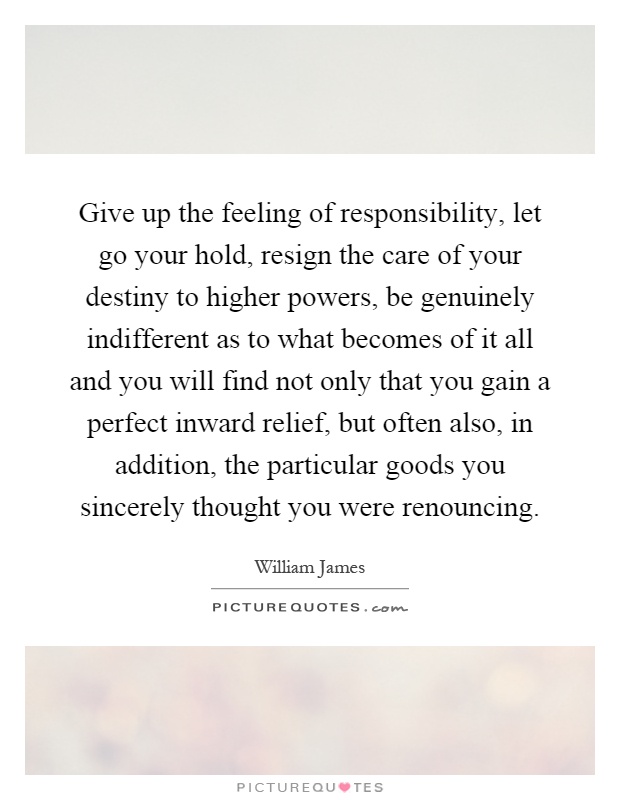Give up the feeling of responsibility, let go your hold, resign the care of your destiny to higher powers, be genuinely indifferent as to what becomes of it all and you will find not only that you gain a perfect inward relief, but often also, in addition, the particular goods you sincerely thought you were renouncing Picture Quote #1