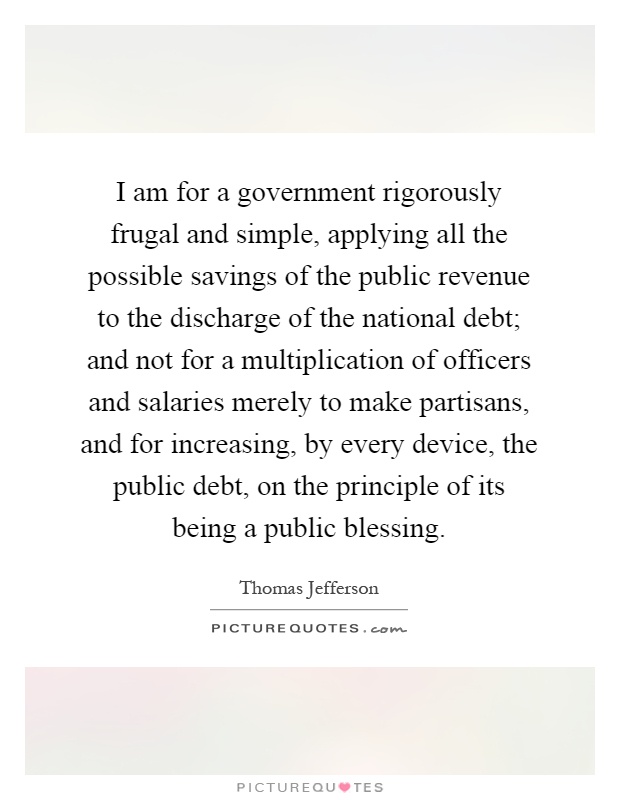 I am for a government rigorously frugal and simple, applying all the possible savings of the public revenue to the discharge of the national debt; and not for a multiplication of officers and salaries merely to make partisans, and for increasing, by every device, the public debt, on the principle of its being a public blessing Picture Quote #1