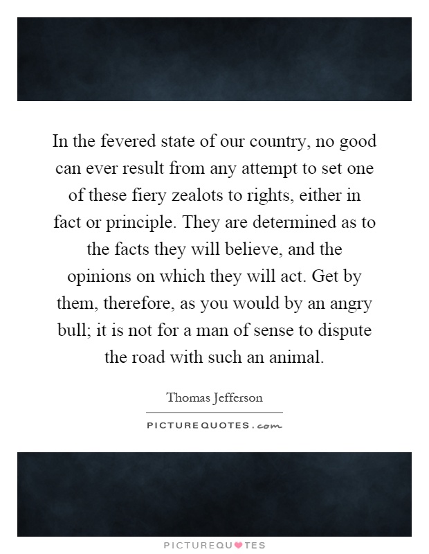 In the fevered state of our country, no good can ever result from any attempt to set one of these fiery zealots to rights, either in fact or principle. They are determined as to the facts they will believe, and the opinions on which they will act. Get by them, therefore, as you would by an angry bull; it is not for a man of sense to dispute the road with such an animal Picture Quote #1