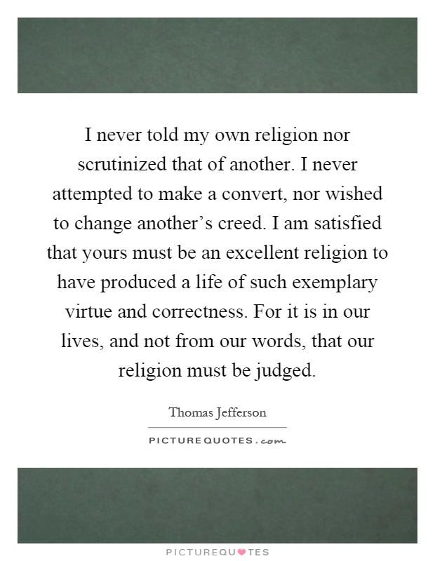 I never told my own religion nor scrutinized that of another. I never attempted to make a convert, nor wished to change another’s creed. I am satisfied that yours must be an excellent religion to have produced a life of such exemplary virtue and correctness. For it is in our lives, and not from our words, that our religion must be judged Picture Quote #1