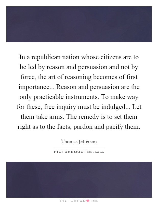 In a republican nation whose citizens are to be led by reason and persuasion and not by force, the art of reasoning becomes of first importance... Reason and persuasion are the only practicable instruments. To make way for these, free inquiry must be indulged... Let them take arms. The remedy is to set them right as to the facts, pardon and pacify them Picture Quote #1
