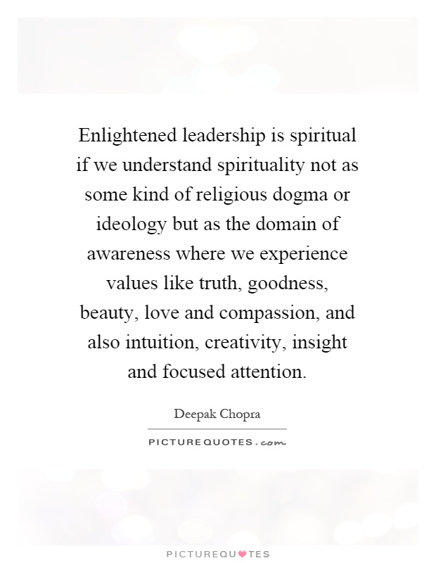 Enlightened leadership is spiritual if we understand spirituality not as some kind of religious dogma or ideology but as the domain of awareness where we experience values like truth, goodness, beauty, love and compassion, and also intuition, creativity, insight and focused attention Picture Quote #1