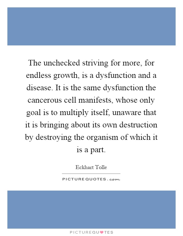 The unchecked striving for more, for endless growth, is a dysfunction and a disease. It is the same dysfunction the cancerous cell manifests, whose only goal is to multiply itself, unaware that it is bringing about its own destruction by destroying the organism of which it is a part Picture Quote #1