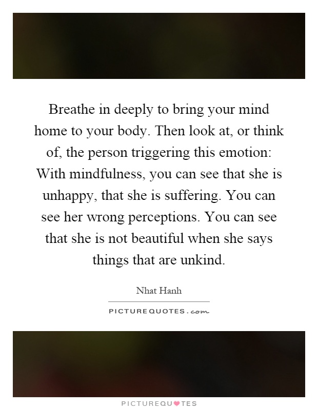 Breathe in deeply to bring your mind home to your body. Then look at, or think of, the person triggering this emotion: With mindfulness, you can see that she is unhappy, that she is suffering. You can see her wrong perceptions. You can see that she is not beautiful when she says things that are unkind Picture Quote #1