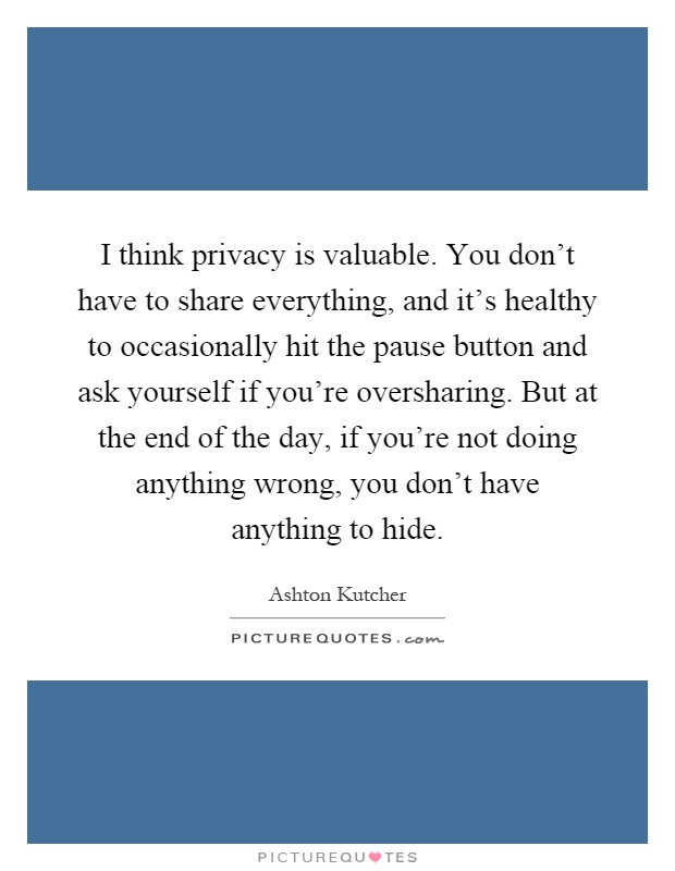I think privacy is valuable. You don’t have to share everything, and it’s healthy to occasionally hit the pause button and ask yourself if you’re oversharing. But at the end of the day, if you’re not doing anything wrong, you don’t have anything to hide Picture Quote #1