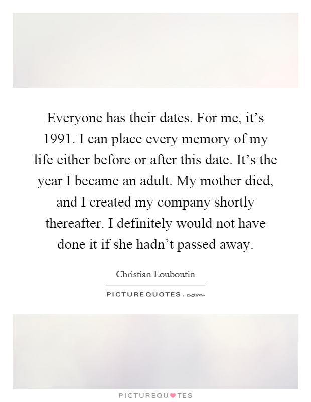 Everyone has their dates. For me, it’s 1991. I can place every memory of my life either before or after this date. It’s the year I became an adult. My mother died, and I created my company shortly thereafter. I definitely would not have done it if she hadn’t passed away Picture Quote #1