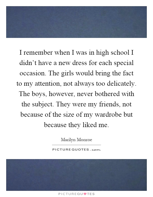 I remember when I was in high school I didn’t have a new dress for each special occasion. The girls would bring the fact to my attention, not always too delicately. The boys, however, never bothered with the subject. They were my friends, not because of the size of my wardrobe but because they liked me Picture Quote #1