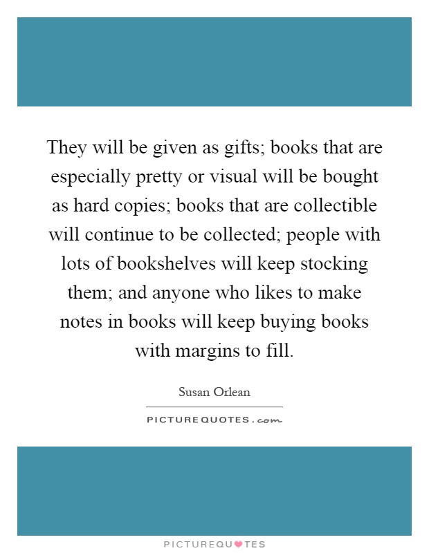 They will be given as gifts; books that are especially pretty or visual will be bought as hard copies; books that are collectible will continue to be collected; people with lots of bookshelves will keep stocking them; and anyone who likes to make notes in books will keep buying books with margins to fill Picture Quote #1