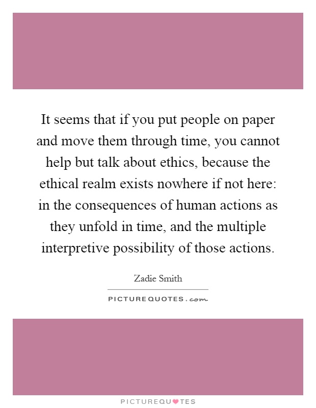 It seems that if you put people on paper and move them through time, you cannot help but talk about ethics, because the ethical realm exists nowhere if not here: in the consequences of human actions as they unfold in time, and the multiple interpretive possibility of those actions Picture Quote #1