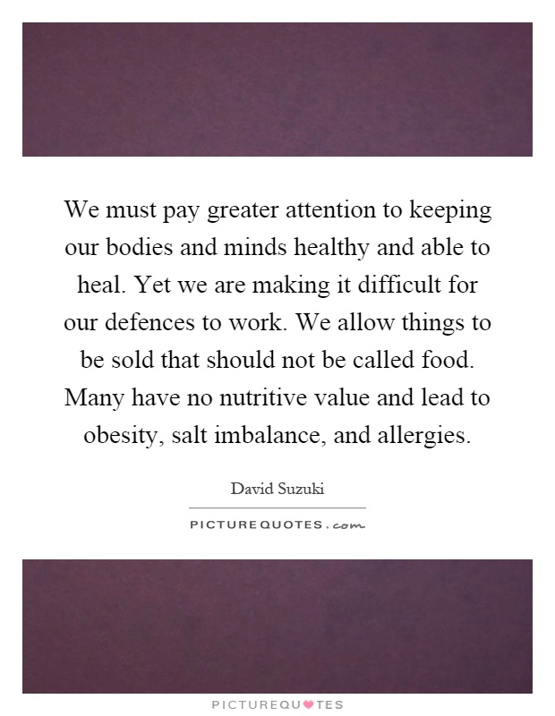We must pay greater attention to keeping our bodies and minds healthy and able to heal. Yet we are making it difficult for our defences to work. We allow things to be sold that should not be called food. Many have no nutritive value and lead to obesity, salt imbalance, and allergies Picture Quote #1