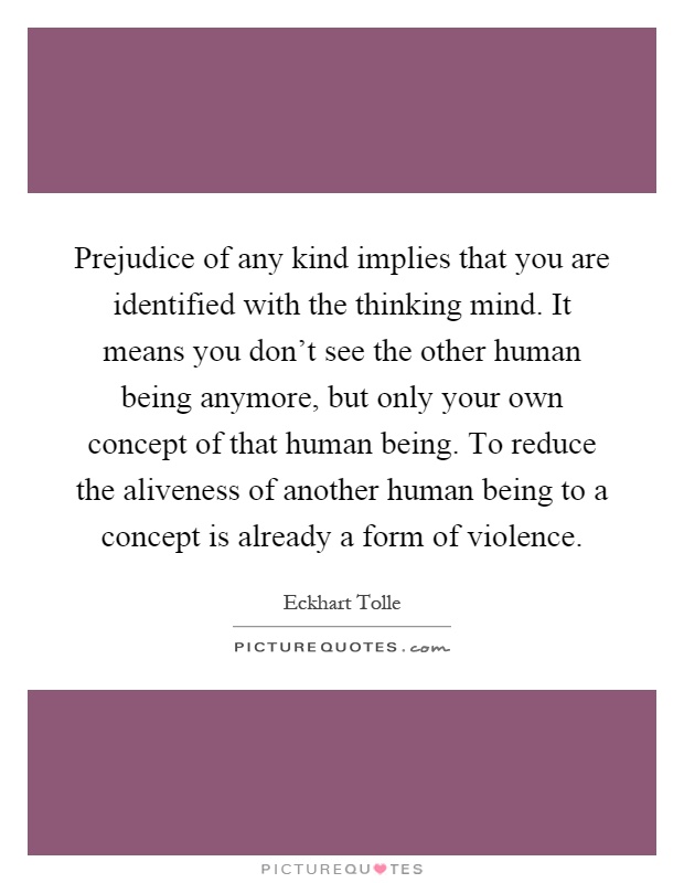 Prejudice of any kind implies that you are identified with the thinking mind. It means you don’t see the other human being anymore, but only your own concept of that human being. To reduce the aliveness of another human being to a concept is already a form of violence Picture Quote #1