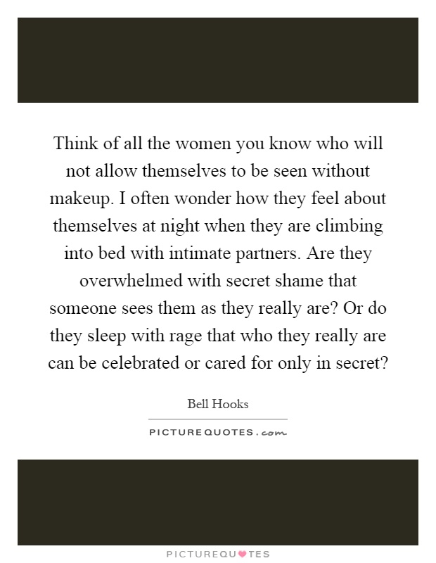 Think of all the women you know who will not allow themselves to be seen without makeup. I often wonder how they feel about themselves at night when they are climbing into bed with intimate partners. Are they overwhelmed with secret shame that someone sees them as they really are? Or do they sleep with rage that who they really are can be celebrated or cared for only in secret? Picture Quote #1