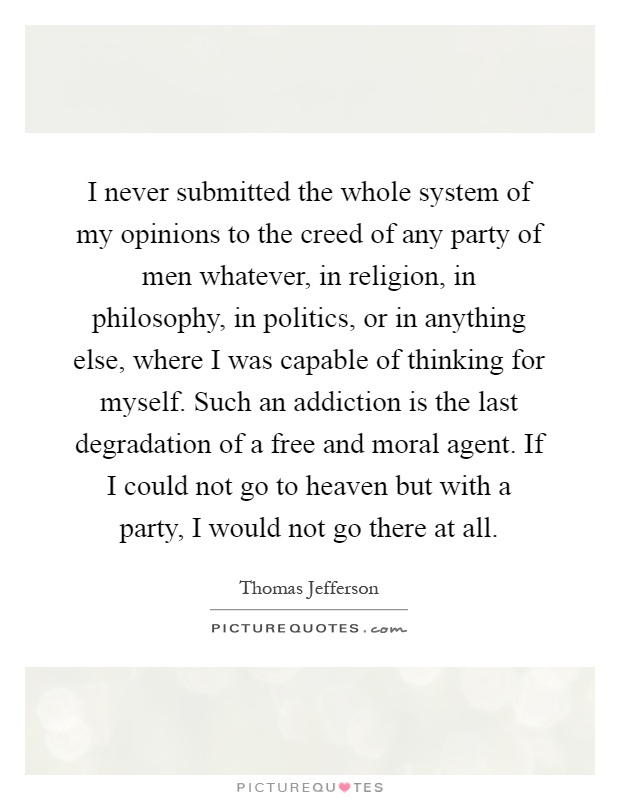 I never submitted the whole system of my opinions to the creed of any party of men whatever, in religion, in philosophy, in politics, or in anything else, where I was capable of thinking for myself. Such an addiction is the last degradation of a free and moral agent. If I could not go to heaven but with a party, I would not go there at all Picture Quote #1