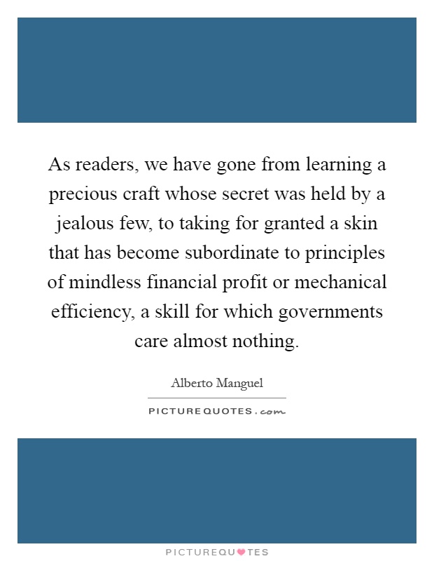 As readers, we have gone from learning a precious craft whose secret was held by a jealous few, to taking for granted a skin that has become subordinate to principles of mindless financial profit or mechanical efficiency, a skill for which governments care almost nothing Picture Quote #1