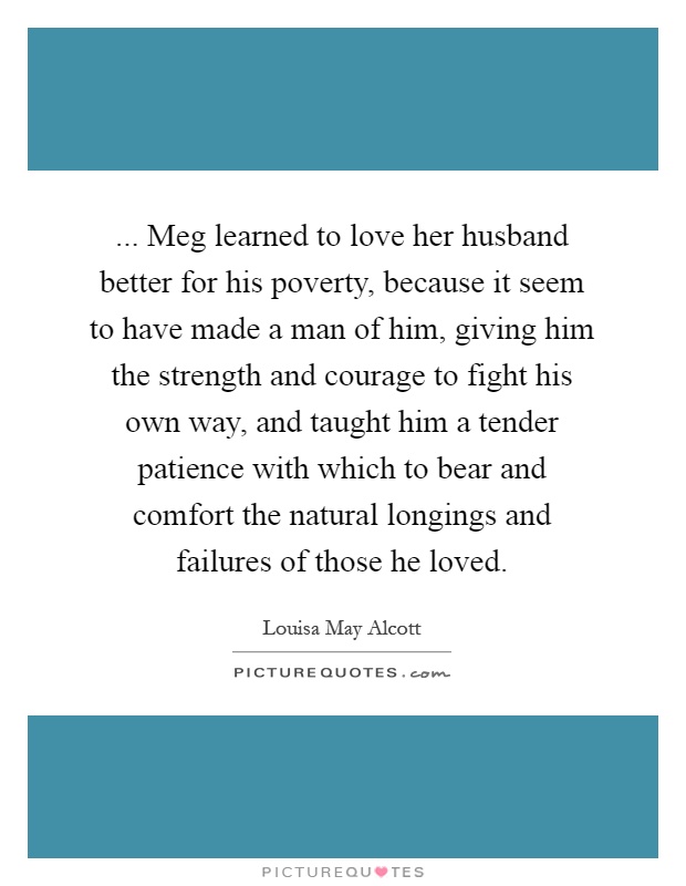 ... Meg learned to love her husband better for his poverty, because it seem to have made a man of him, giving him the strength and courage to fight his own way, and taught him a tender patience with which to bear and comfort the natural longings and failures of those he loved Picture Quote #1