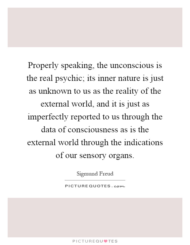 Properly speaking, the unconscious is the real psychic; its inner nature is just as unknown to us as the reality of the external world, and it is just as imperfectly reported to us through the data of consciousness as is the external world through the indications of our sensory organs Picture Quote #1