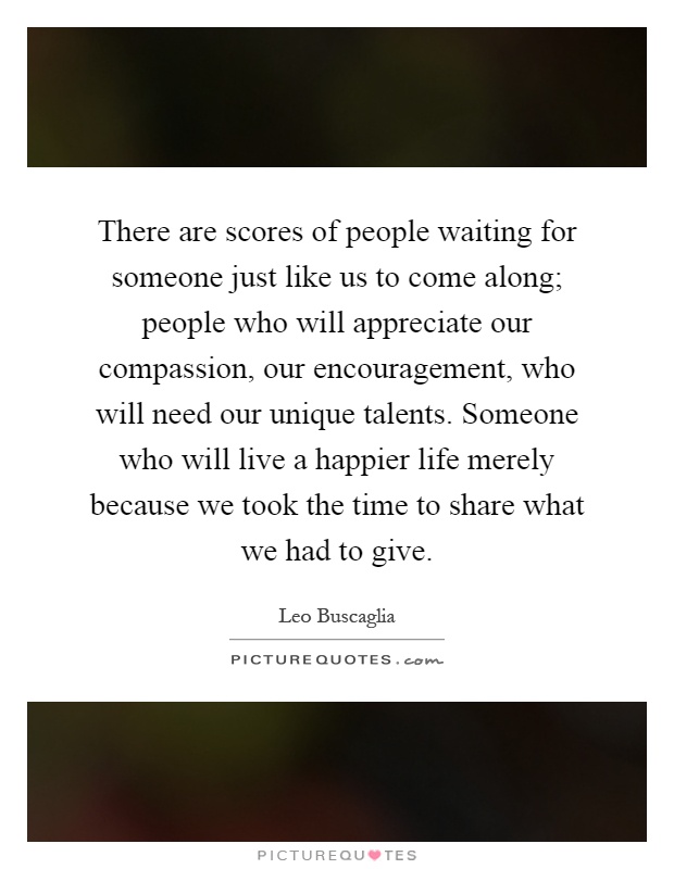There are scores of people waiting for someone just like us to come along; people who will appreciate our compassion, our encouragement, who will need our unique talents. Someone who will live a happier life merely because we took the time to share what we had to give Picture Quote #1