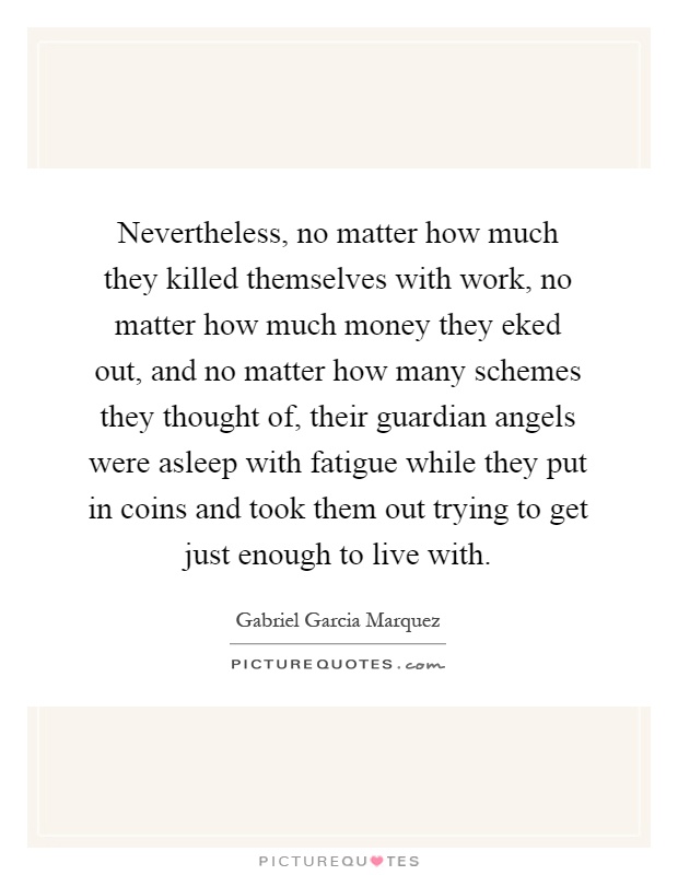 Nevertheless, no matter how much they killed themselves with work, no matter how much money they eked out, and no matter how many schemes they thought of, their guardian angels were asleep with fatigue while they put in coins and took them out trying to get just enough to live with Picture Quote #1