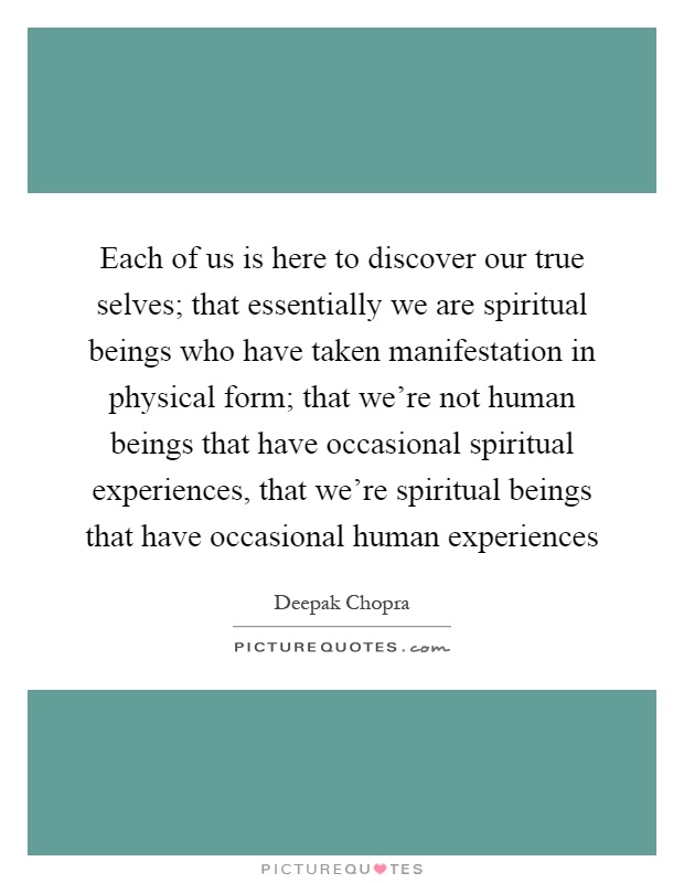 Each of us is here to discover our true selves; that essentially we are spiritual beings who have taken manifestation in physical form; that we’re not human beings that have occasional spiritual experiences, that we’re spiritual beings that have occasional human experiences Picture Quote #1