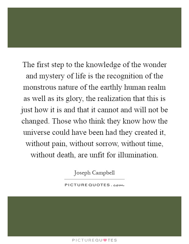 The first step to the knowledge of the wonder and mystery of life is the recognition of the monstrous nature of the earthly human realm as well as its glory, the realization that this is just how it is and that it cannot and will not be changed. Those who think they know how the universe could have been had they created it, without pain, without sorrow, without time, without death, are unfit for illumination Picture Quote #1