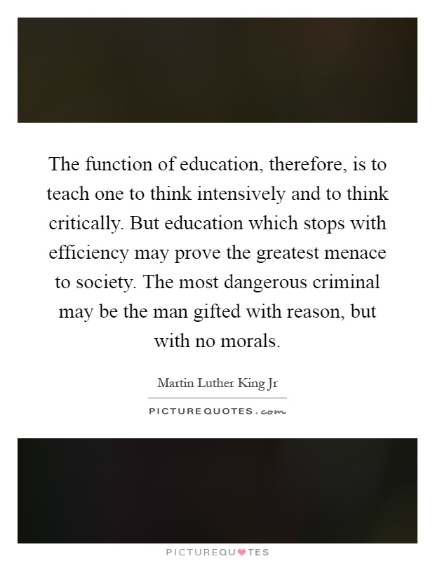 The function of education, therefore, is to teach one to think intensively and to think critically. But education which stops with efficiency may prove the greatest menace to society. The most dangerous criminal may be the man gifted with reason, but with no morals Picture Quote #1