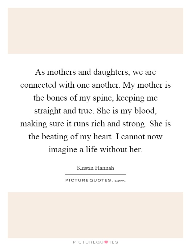 As mothers and daughters, we are connected with one another. My mother is the bones of my spine, keeping me straight and true. She is my blood, making sure it runs rich and strong. She is the beating of my heart. I cannot now imagine a life without her Picture Quote #1