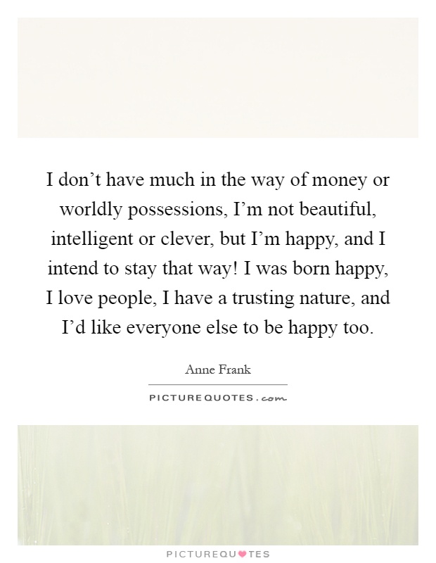 I don’t have much in the way of money or worldly possessions, I’m not beautiful, intelligent or clever, but I’m happy, and I intend to stay that way! I was born happy, I love people, I have a trusting nature, and I’d like everyone else to be happy too Picture Quote #1