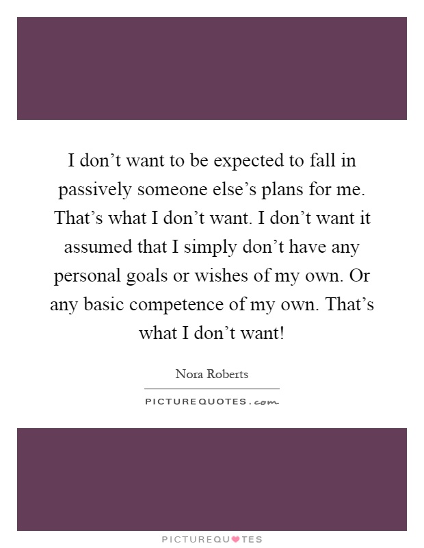 I don’t want to be expected to fall in passively someone else’s plans for me. That’s what I don’t want. I don’t want it assumed that I simply don’t have any personal goals or wishes of my own. Or any basic competence of my own. That’s what I don’t want! Picture Quote #1