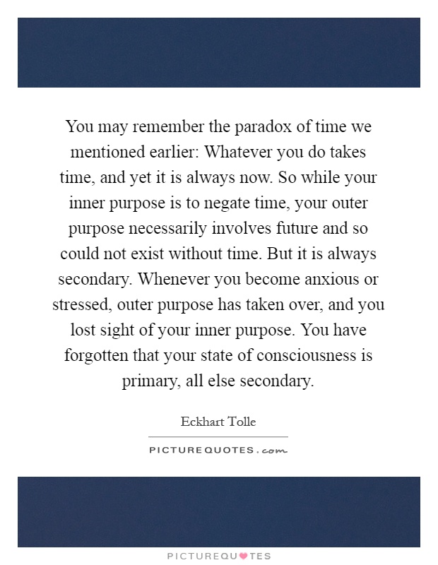You may remember the paradox of time we mentioned earlier: Whatever you do takes time, and yet it is always now. So while your inner purpose is to negate time, your outer purpose necessarily involves future and so could not exist without time. But it is always secondary. Whenever you become anxious or stressed, outer purpose has taken over, and you lost sight of your inner purpose. You have forgotten that your state of consciousness is primary, all else secondary Picture Quote #1