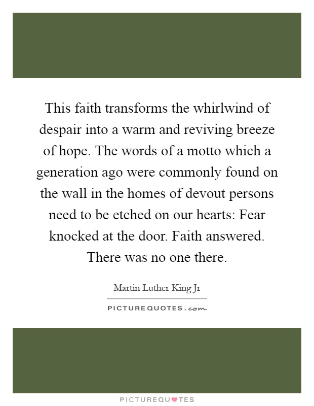 This faith transforms the whirlwind of despair into a warm and reviving breeze of hope. The words of a motto which a generation ago were commonly found on the wall in the homes of devout persons need to be etched on our hearts: Fear knocked at the door. Faith answered. There was no one there Picture Quote #1