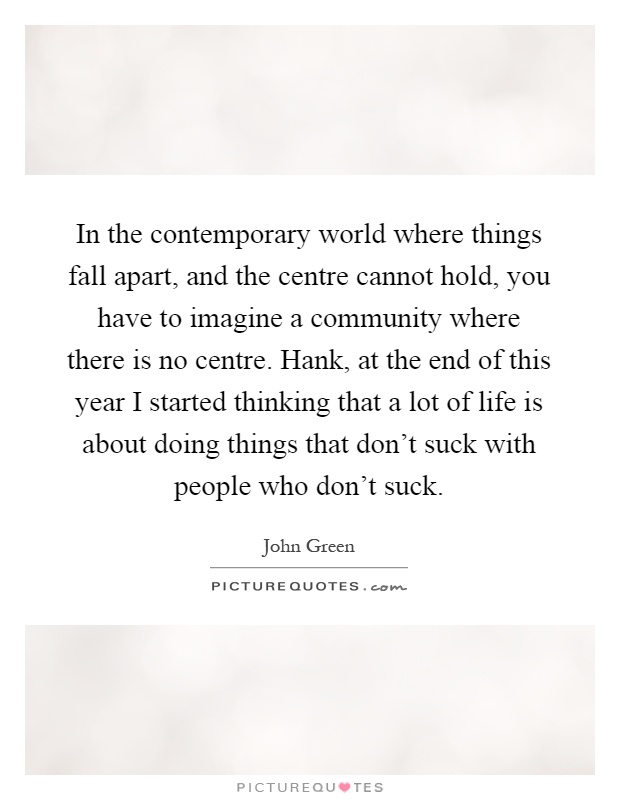 In the contemporary world where things fall apart, and the centre cannot hold, you have to imagine a community where there is no centre. Hank, at the end of this year I started thinking that a lot of life is about doing things that don’t suck with people who don’t suck Picture Quote #1