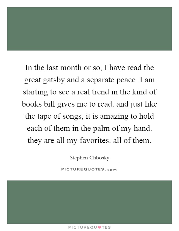 In the last month or so, I have read the great gatsby and a separate peace. I am starting to see a real trend in the kind of books bill gives me to read. and just like the tape of songs, it is amazing to hold each of them in the palm of my hand. they are all my favorites. all of them Picture Quote #1