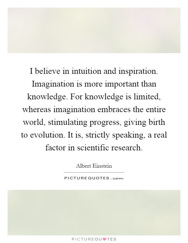 I believe in intuition and inspiration. Imagination is more important than knowledge. For knowledge is limited, whereas imagination embraces the entire world, stimulating progress, giving birth to evolution. It is, strictly speaking, a real factor in scientific research Picture Quote #1