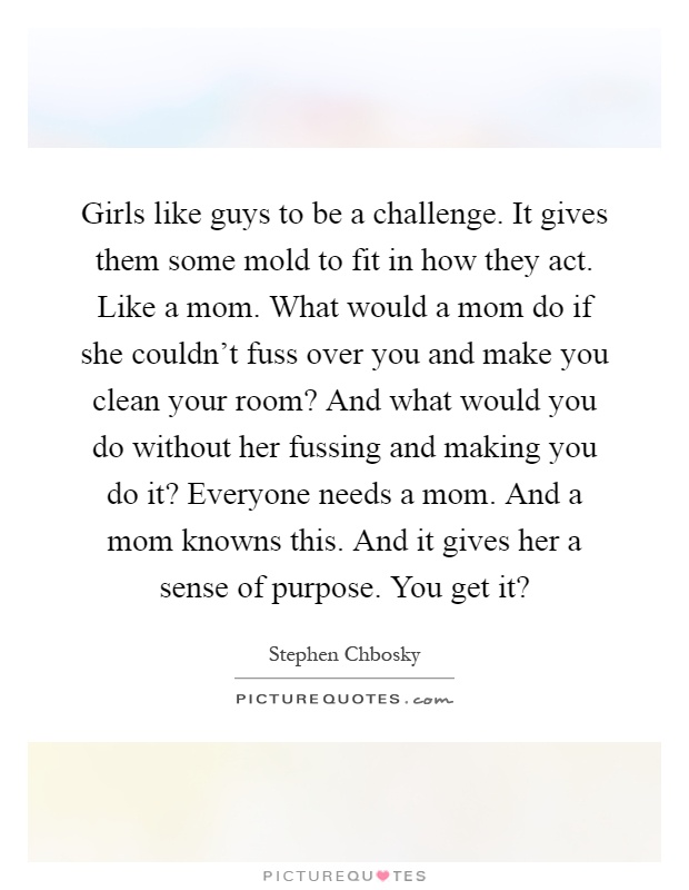 Girls like guys to be a challenge. It gives them some mold to fit in how they act. Like a mom. What would a mom do if she couldn’t fuss over you and make you clean your room? And what would you do without her fussing and making you do it? Everyone needs a mom. And a mom knowns this. And it gives her a sense of purpose. You get it? Picture Quote #1