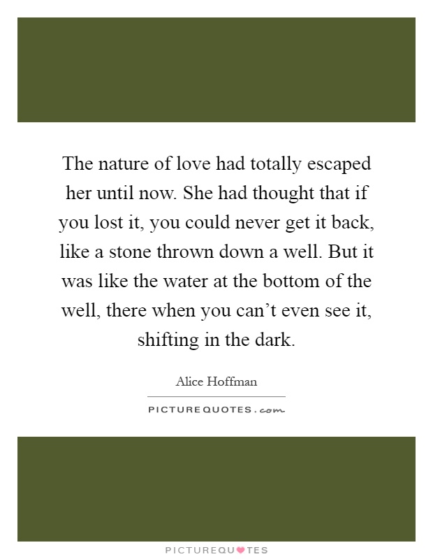The nature of love had totally escaped her until now. She had thought that if you lost it, you could never get it back, like a stone thrown down a well. But it was like the water at the bottom of the well, there when you can't even see it, shifting in the dark Picture Quote #1