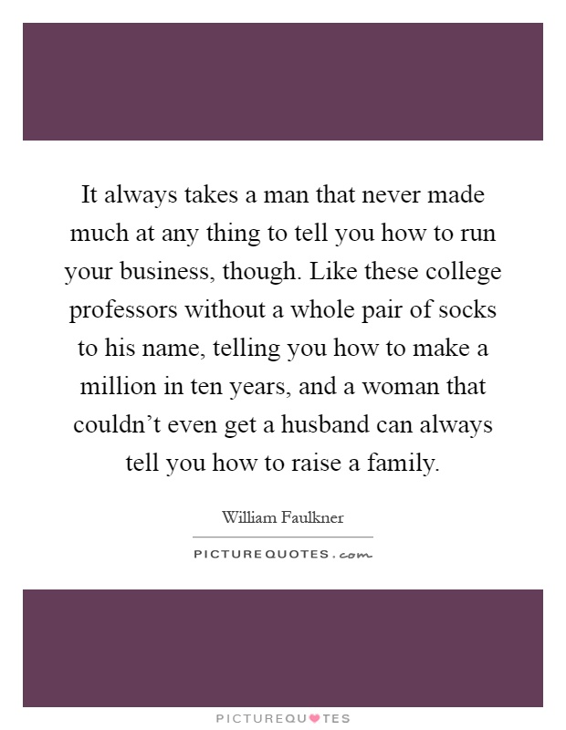 It always takes a man that never made much at any thing to tell you how to run your business, though. Like these college professors without a whole pair of socks to his name, telling you how to make a million in ten years, and a woman that couldn't even get a husband can always tell you how to raise a family Picture Quote #1